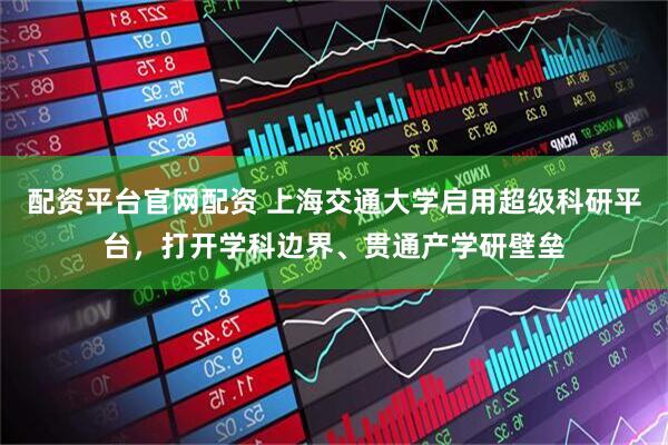 配资平台官网配资 上海交通大学启用超级科研平台，打开学科边界、贯通产学研壁垒