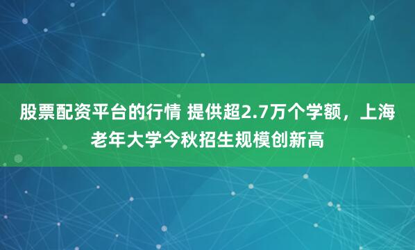 股票配资平台的行情 提供超2.7万个学额，上海老年大学今秋招生规模创新高
