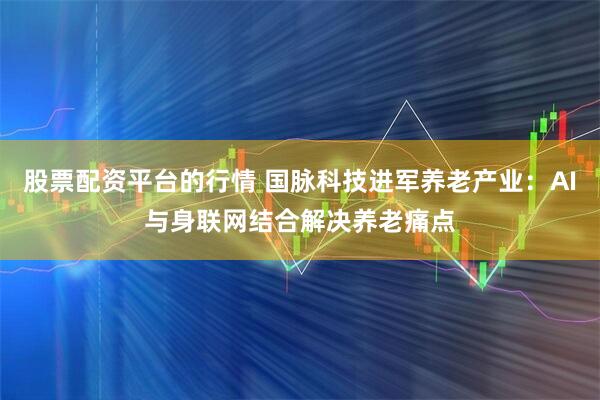 股票配资平台的行情 国脉科技进军养老产业：AI与身联网结合解决养老痛点