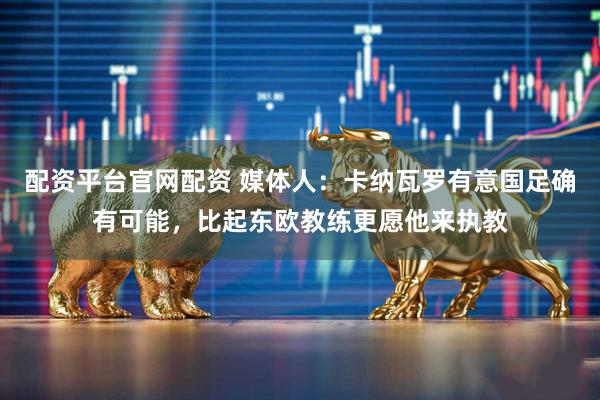 配资平台官网配资 媒体人：卡纳瓦罗有意国足确有可能，比起东欧教练更愿他来执教