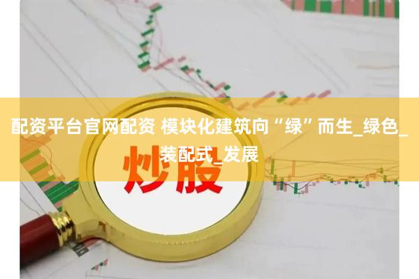 配资平台官网配资 模块化建筑向“绿”而生_绿色_装配式_发展