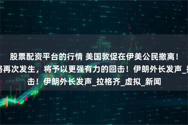 股票配资平台的行情 美国敦促在伊美公民撤离！伊朗军方：若侵略再次发生，将予以更强有力的回击！伊朗外长发声_拉格齐_虚拟_新闻