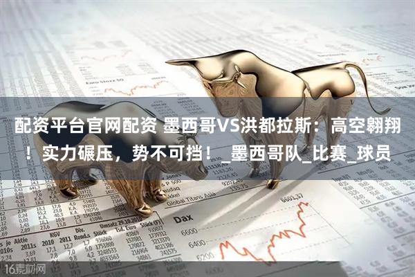 配资平台官网配资 墨西哥VS洪都拉斯：高空翱翔！实力碾压，势不可挡！_墨西哥队_比赛_球员