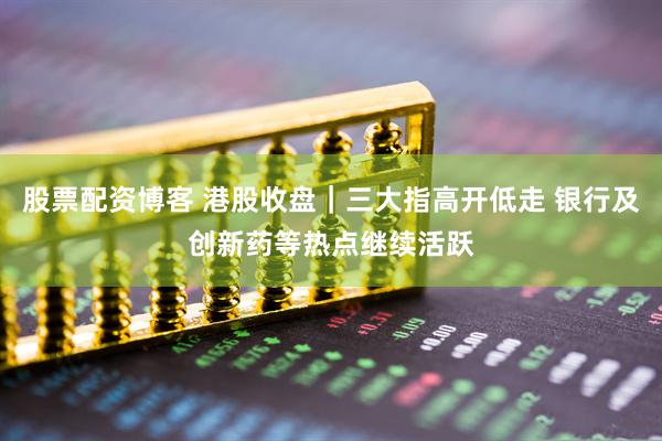 股票配资博客 港股收盘｜三大指高开低走 银行及创新药等热点继续活跃