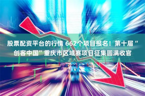 股票配资平台的行情 662个项目报名！第十届“创客中国”重庆市区域赛项目征集圆满收官