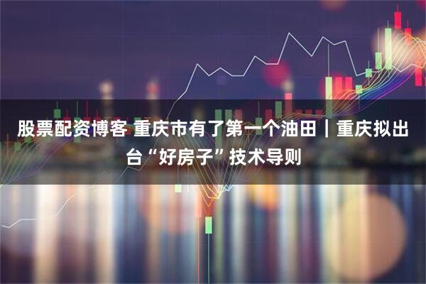 股票配资博客 重庆市有了第一个油田｜重庆拟出台“好房子”技术导则
