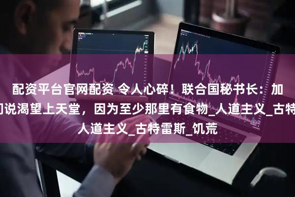 配资平台官网配资 令人心碎！联合国秘书长：加沙的孩子们说渴望上天堂，因为至少那里有食物_人道主义_古特雷斯_饥荒