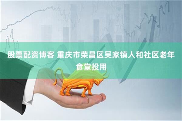 股票配资博客 重庆市荣昌区吴家镇人和社区老年食堂投用