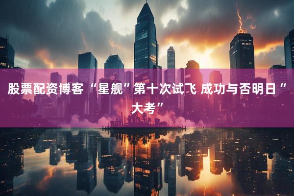 股票配资博客 “星舰”第十次试飞 成功与否明日“大考”