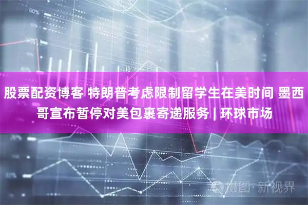 股票配资博客 特朗普考虑限制留学生在美时间 墨西哥宣布暂停对美包裹寄递服务 | 环球市场