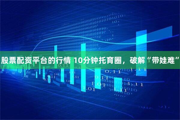 股票配资平台的行情 10分钟托育圈，破解“带娃难”