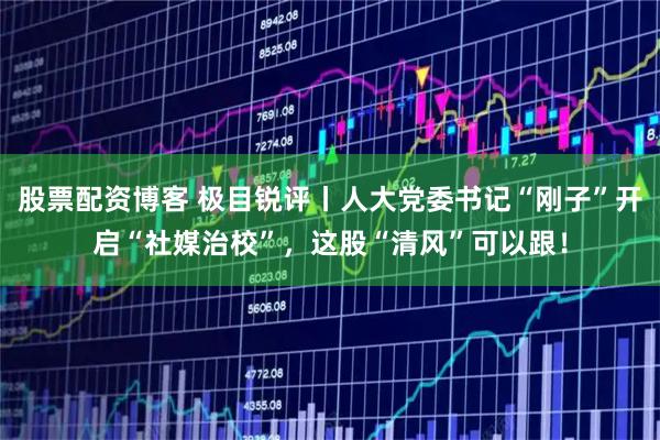 股票配资博客 极目锐评丨人大党委书记“刚子”开启“社媒治校”，这股“清风”可以跟！
