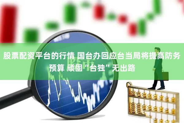 股票配资平台的行情 国台办回应台当局将提高防务预算 顽固“台独”无出路