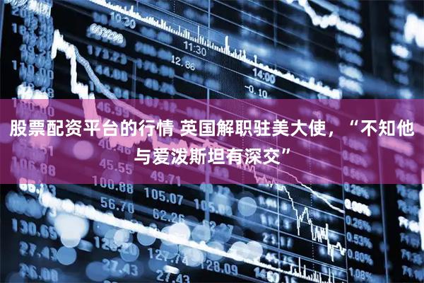 股票配资平台的行情 英国解职驻美大使，“不知他与爱泼斯坦有深交”