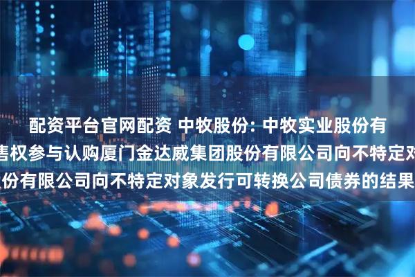 配资平台官网配资 中牧股份: 中牧实业股份有限公司关于行使优先配售权参与认购厦门金达威集团股份有限公司向不特定对象发行可转换公司债券的结果公告