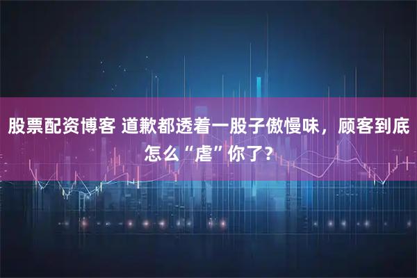 股票配资博客 道歉都透着一股子傲慢味，顾客到底怎么“虐”你了？