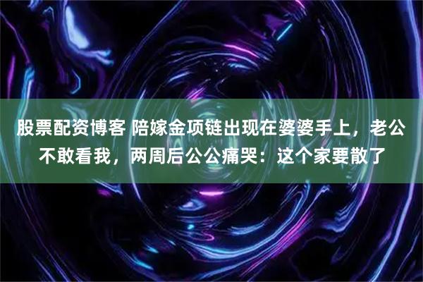 股票配资博客 陪嫁金项链出现在婆婆手上，老公不敢看我，两周后公公痛哭：这个家要散了