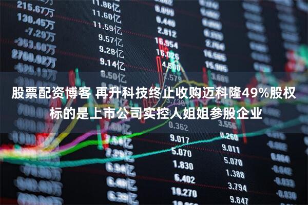 股票配资博客 再升科技终止收购迈科隆49%股权 标的是上市公司实控人姐姐参股企业