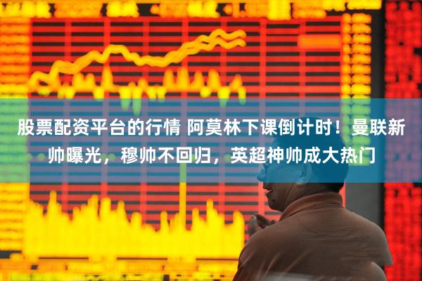 股票配资平台的行情 阿莫林下课倒计时！曼联新帅曝光，穆帅不回归，英超神帅成大热门