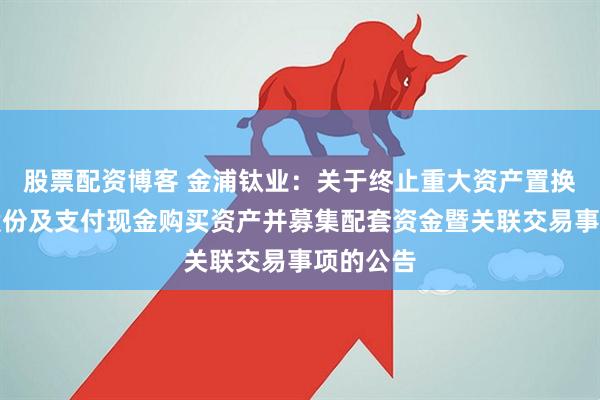 股票配资博客 金浦钛业：关于终止重大资产置换、发行股份及支付现金购买资产并募集配套资金暨关联交易事项的公告