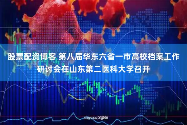 股票配资博客 第八届华东六省一市高校档案工作研讨会在山东第二医科大学召开