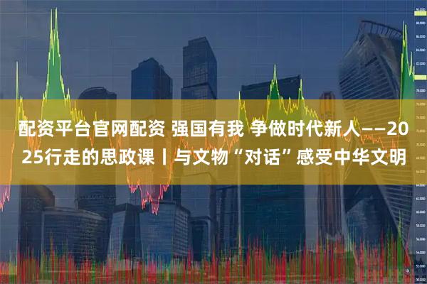 配资平台官网配资 强国有我 争做时代新人——2025行走的思政课丨与文物“对话”感受中华文明