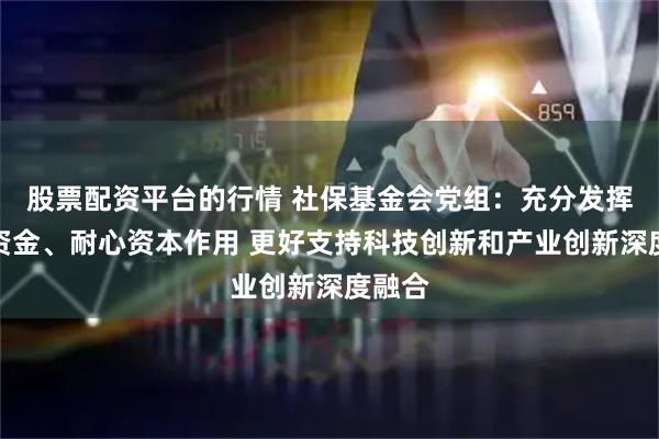 股票配资平台的行情 社保基金会党组：充分发挥长期资金、耐心资本作用 更好支持科技创新和产业创新深度融合