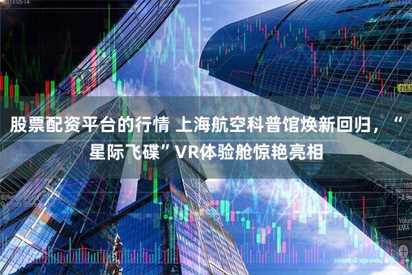 股票配资平台的行情 上海航空科普馆焕新回归，“星际飞碟”VR体验舱惊艳亮相