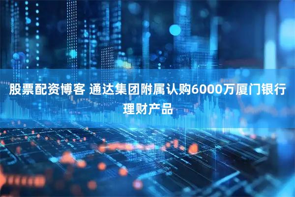 股票配资博客 通达集团附属认购6000万厦门银行理财产品
