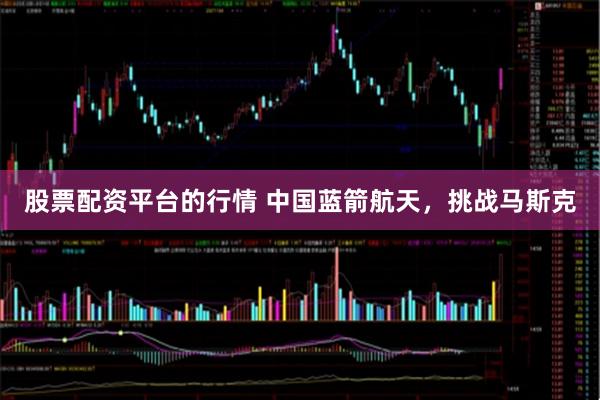 股票配资平台的行情 中国蓝箭航天，挑战马斯克