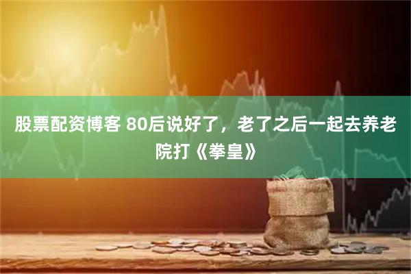 股票配资博客 80后说好了,老了之后一起去养老院打《拳皇》