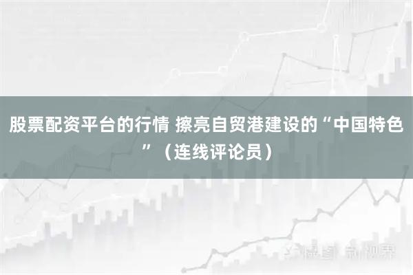 股票配资平台的行情 擦亮自贸港建设的“中国特色”（连线评论员）